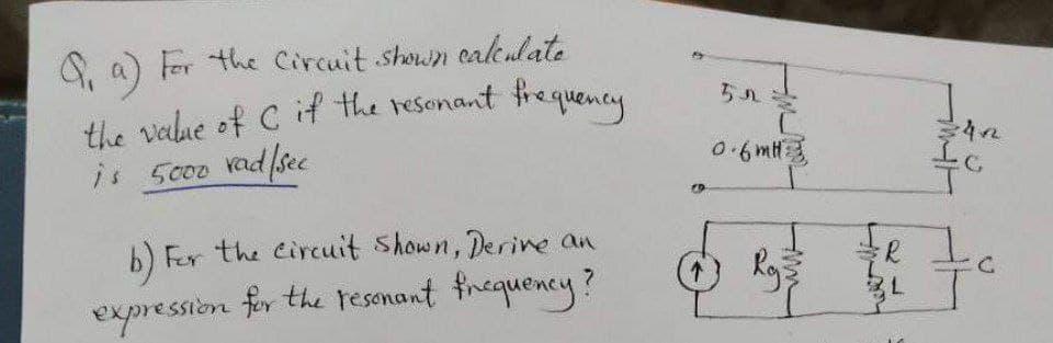 the value of C if the resenant frequency
S, a) Fer the Circuit shown ealeulate
is 5000 rad/sec
0.6mH3
b) Fer the Circuit Shown, Derine an
expression feor the resonant fnequency?
