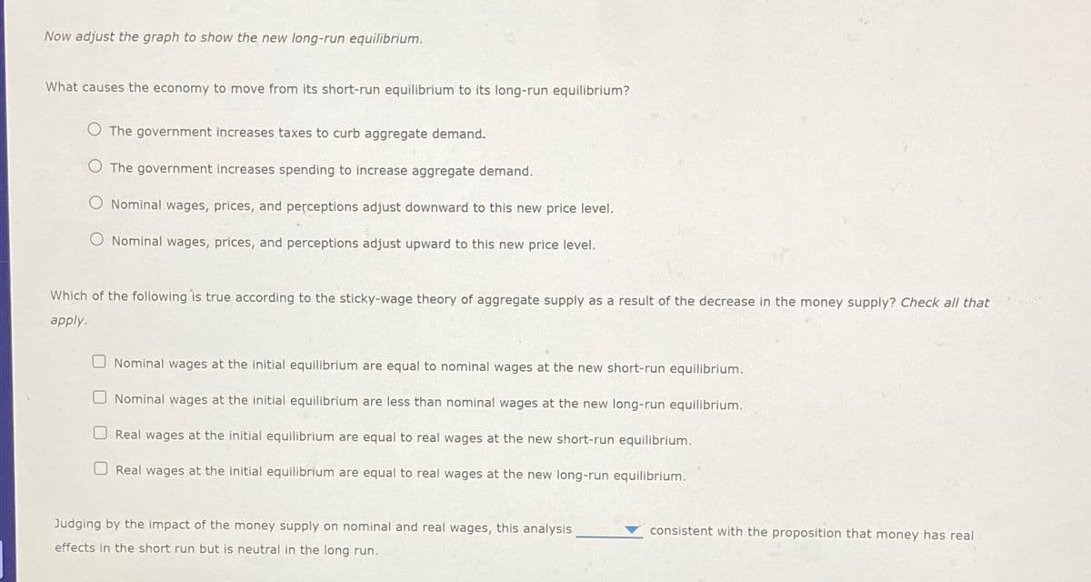 Now adjust the graph to show the new long-run equilibrium.
What causes the economy to move from its short-run equilibrium to its long-run equilibrium?
The government increases taxes to curb aggregate demand.
The government increases spending to increase aggregate demand.
Nominal wages, prices, and perceptions adjust downward to this new price level.
Nominal wages, prices, and perceptions adjust upward to this new price level.
Which of the following is true according to the sticky-wage theory of aggregate supply as a result of the decrease in the money supply? Check all that
apply.
Nominal wages at the initial equilibrium are equal to nominal wages at the new short-run equilibrium.
Nominal wages at the initial equilibrium are less than nominal wages at the new long-run equilibrium.
Real wages at the initial equilibrium are equal to real wages at the new short-run equilibrium.
Real wages at the initial equilibrium are equal to real wages at the new long-run equilibrium.
Judging by the impact of the money supply on nominal and real wages, this analysis
effects in the short run but is neutral in the long run.
consistent with the proposition that money has real