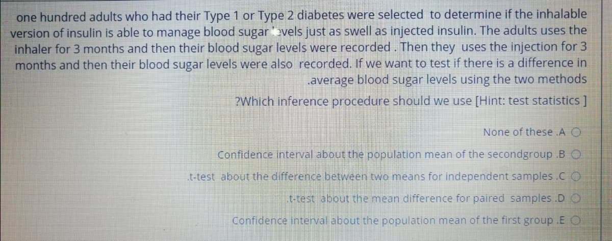 one hundred adults who had their Type 1 or Type 2 diabetes were selected to determine if the inhalable
version of insulin is able to manage blood sugar 'vels just as swell as injected insulin. The adults uses the
inhaler for 3 months and then their blood sugar levels were recorded. Then they uses the injection for 3
months and then their blood sugar levels were also recorded. If we want to test if there is a difference in
.average blood sugar levels using the two methods
?Which inference procedure should we use [Hint: test statistics ]
None of these .A O
Confidence interval about the population mean of the secondgroup .B O
t-test about the difference between two means for independent samples CO
t-test about the mean difference for paired samples .D O
Confidence interval about the population mean of the first group .E O
