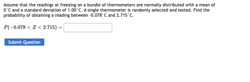 Assume that the readings at freezing on a bundle of thermometers are normally distributed with a mean of
0°C and a standard deviation of 1.00°C. A single thermometer is randomly selected and tested. Find the
probability of obtaining a reading between -0.078°C and 2.715°C.
P(-0.078 <Z< 2.715) =
Submit Question