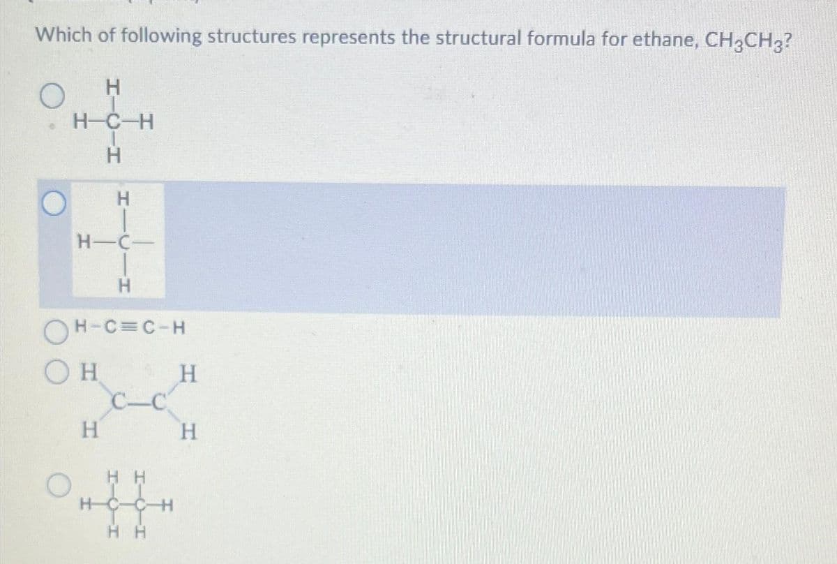 Which of following structures represents the structural formula for ethane, CH3CH3?
O
Н
H-C-H
Н
Н
H-C-
Н
ОН-С=С-Н
Он
Н
C-C
HH
HC-C-
H H
H
Н