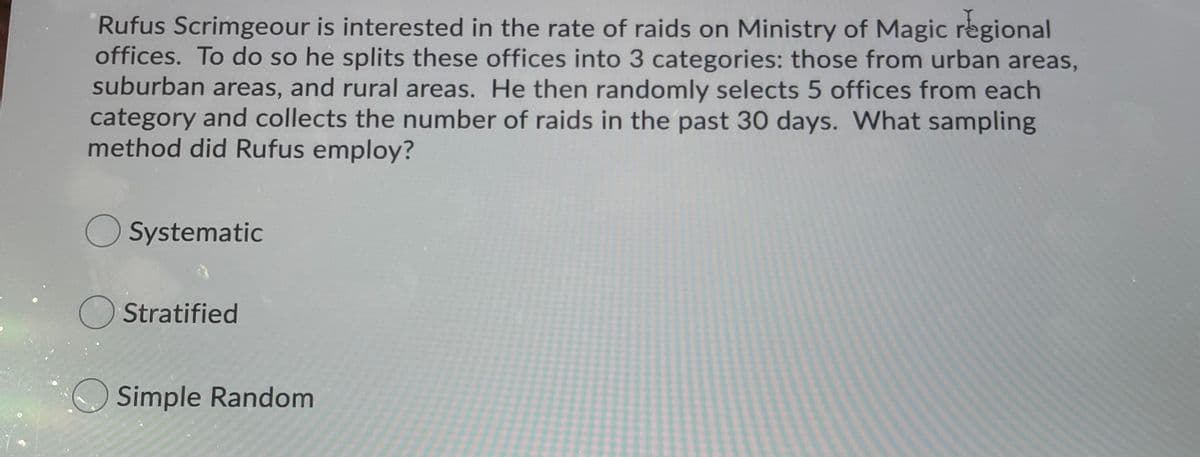 Rufus Scrimgeour is interested in the rate of raids on Ministry of Magic regional
offices. To do so he splits these offices into 3 categories: those from urban areas,
suburban areas, and rural areas. He then randomly selects 5 offices from each
category and collects the number of raids in the past 30 days. What sampling
method did Rufus employ?
O Systematic
O Stratified
O Simple Random
