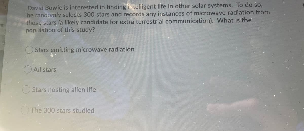 David Bowie is interested in finding inteliigent life in other solar systems. To do so;
he randomly selects 300 stars and records any instances of microwave radiation from
those stars (a likely candidate for extra terrestrial communication). What is the
population of this study?
nt.
Stars emitting microwave radiation
O All stars
OStars hosting alien life
O The 300 stars studied
