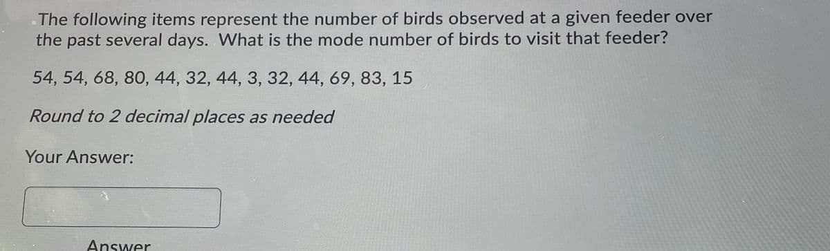 The following items represent the number of birds observed at a given feeder over
the past several days. What is the mode number of birds to visit that feeder?
54, 54, 68, 80, 44, 32, 44, 3, 32, 44, 69, 83, 15
Round to 2 decimal places as needed
Your Answer:
Answer
