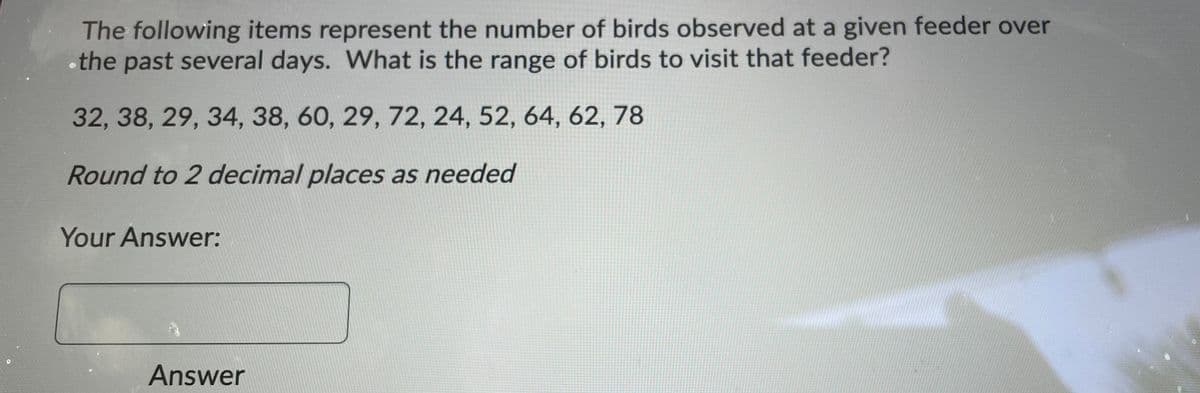 The following items represent the number of birds observed at a given feeder over
•the past several days. What is the range of birds to visit that feeder?
32, 38, 29, 34, 38, 60, 29, 72, 24, 52, 64, 62, 78
Round to 2 decimal places as needed
Your Answer:
Answer
