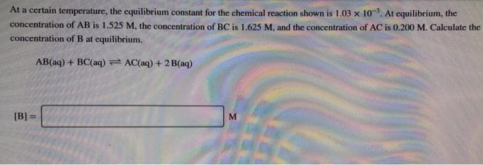 At a certain temperature, the equilibrium constant for the chemical reaction shown is 1.03 x 10. At equilibrium, the
concentration of AB is 1.525 M, the concentration of BC is 1.625 M, and the concentration of AC is 0.200 M. Calculate the
concentration of B at equilibrium.
AB(aq) + BC(aq)= AC(aq) + 2 B(aq)
[B] =
M
