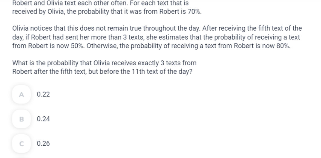 Robert and Olivia text each other often. For each text that is
received by Olivia, the probability that it was from Robert is 70%.
Olivia notices that this does not remain true throughout the day. After receiving the fifth text of the
day, if Robert had sent her more than 3 texts, she estimates that the probability of receiving a text
from Robert is now 50%. Otherwise, the probability of receiving a text from Robert is now 80%.
What is the probability that Olivia receives exactly 3 texts from
Robert after the fifth text, but before the 11th text of the day?
A
B
C
0.22
0.24
0.26