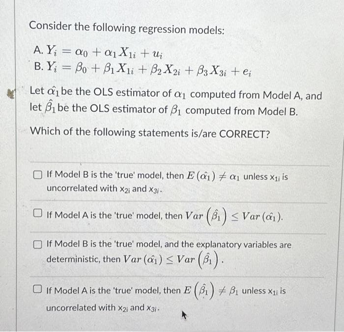 Consider the following regression models:
A. Y₁ = ao + a₁ X₁i + ui
B. Y = Bo + B1X1i + B2X2i + B3 X3i + ei
Let di be the OLS estimator of a computed from Model A, and
let 1 be the OLS estimator of 3₁ computed from Model B.
Which of the following statements is/are CORRECT?
If Model B is the 'true' model, then E (a1) # a1 unless X₁; is
uncorrelated with Xx2; and x31.
□ If Model A is the 'true' model, then Var (₁) ≤ Var (₁).
If Model B is the 'true' model, and the explanatory variables are
deterministic, then Var (₁) ≤ Var (B₁).
B₁ unless x₁ is
(6₁) + B₁ unless x1, is
□ If Model A is the 'true' model, then E (B₁)
uncorrelated with X2; and X3;.