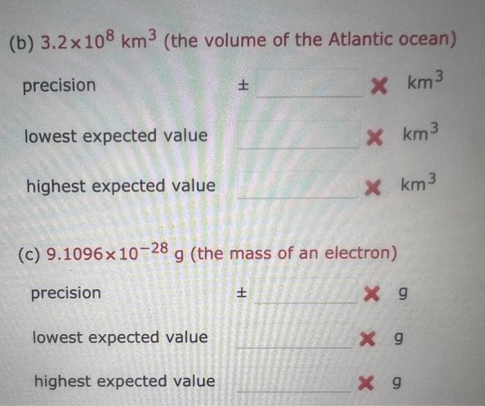 (b) 3.2x108 km³ (the volume of the Atlantic ocean)
precision
X km³
lowest expected value
highest expected value
precision
H
lowest expected value
highest expected value
(c) 9.1096x10-28 g (the mass of an electron)
X 9
X km³
H
X km³
X 9
X g