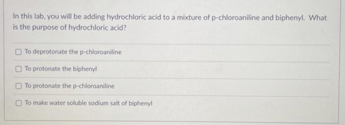 In this lab, you will be adding hydrochloric acid to a mixture of p-chloroaniline and biphenyl. What
is the purpose of hydrochloric acid?
To deprotonate the p-chloroaniline
To protonate the biphenyl
To protonate the p-chloroaniline
To make water soluble sodium salt of biphenyl