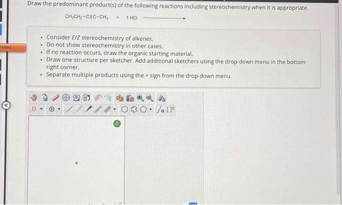 isited
Draw the predominant product(s) of the following reactions including stereochemistry when it is appropriate.
CH₂CH₂-CEC-CH₂ +
1 HCI
Consider E/Z stereochemistry of alkenes.
. Do not show stereochemistry in other cases.
• If no reaction occurs, draw the organic starting material.
• Draw one structure per sketcher. Add additional sketchers using the drop-down menu in the bottom
right corner.
Separate multiple products using the + sign from the drop-down menu.
.
.
***
Y
#
[ ] در
1