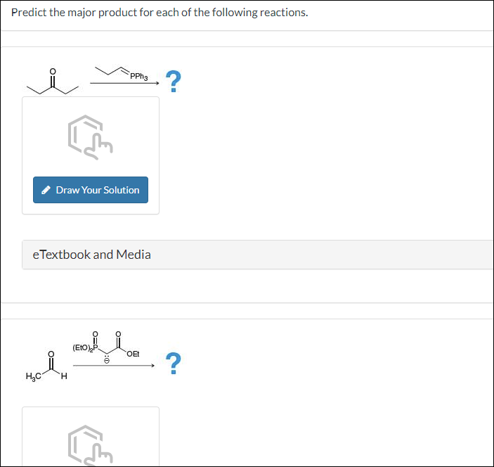 Predict the major product for each of the following reactions.
H₂C
Draw Your Solution
e Textbook and Media
H
PPh3
(EtO) P
1:0
OEt
?
→?