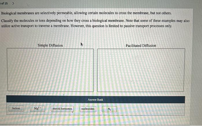 of 15
>
Biological membranes are selectively permeable, allowing certain molecules to cross the membrane, but not others.
Classify the molecules or ions depending on how they cross a biological membrane. Note that some of these examples may also
utilize active transport to traverse a membrane. However, this question is limited to passive transport processes only.
lactose
Simple Diffusion
Mg²+
steroid hormones
Answer Bank
nucleosides
Facilitated Diffusion