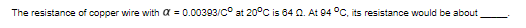 The resistance of copper wire with α = 0.00393/C° at 20°C is 64 Q. At 94 °C, its resistance would be about