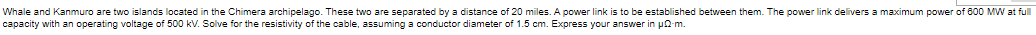 Whale and Kanmuro are two islands located in the Chimera archipelago. These two are separated by a distance of 20 miles. A power link is to be established between them. The power link delivers a maximum power of 600 MW at full
capacity with an operating voltage of 500 kV. Solve for the resistivity of the cable, assuming a conductor diameter of 1.5 cm. Express your answer in p0-m.

