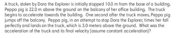 A truck, stolen by Dora the Explorer is initially stopped 10.0 m from the base of a building.
Peppa pig is 22.0 m above the ground on the balcony of her office building. The truck
begins to accelerate towards the building. One second after the truck moves, Peppa pig
jumps off the balcony. Peppa pig, in an attempt to stop Dora the Explorer, times her fall
perfectly and lands on the truck, which is 3.0 meters above the ground. What was the
acceleration of the truck and its final velocity (assume constant acceleration)?
