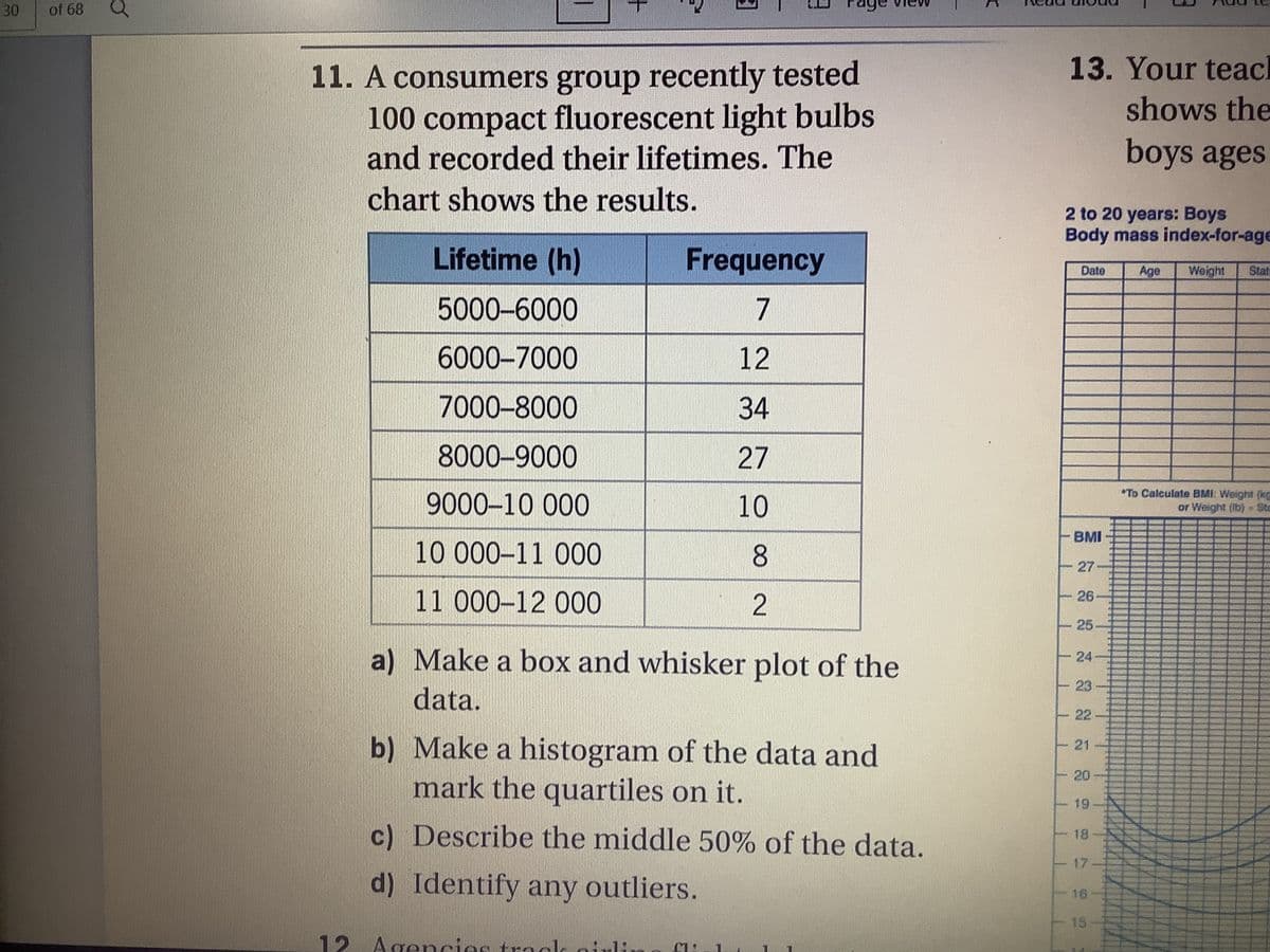 30
of 68
ge
13. Your teacl
11. A consumers group recently tested
100compact fluorescent light bulbs
and recorded their lifetimes. The
shows the
boys ages
chart shows the results.
2 to 20 years: Boys
Body mass index-for-age
Lifetime (h)
Frequency
Date
Age
Weight
Stat
5000-6000
7
6000-7000
12
7000-8000
34
8000-9000
27
9000-10 000
10
*To Calculate BMI: Weight (kg
or Weight (Ib) - Sta
BMI
10 000–11 000
27
11 000-12 000
26
25-
a) Make a box and whisker plot of the
24
23
data.
22
b) Make a histogram of the data and
mark the quartiles on it.
21
20
19
c) Describe the middle 50% of the data.
18
17
d) Identify any outliers.
16
15
12 Agencies trocl o
1:

