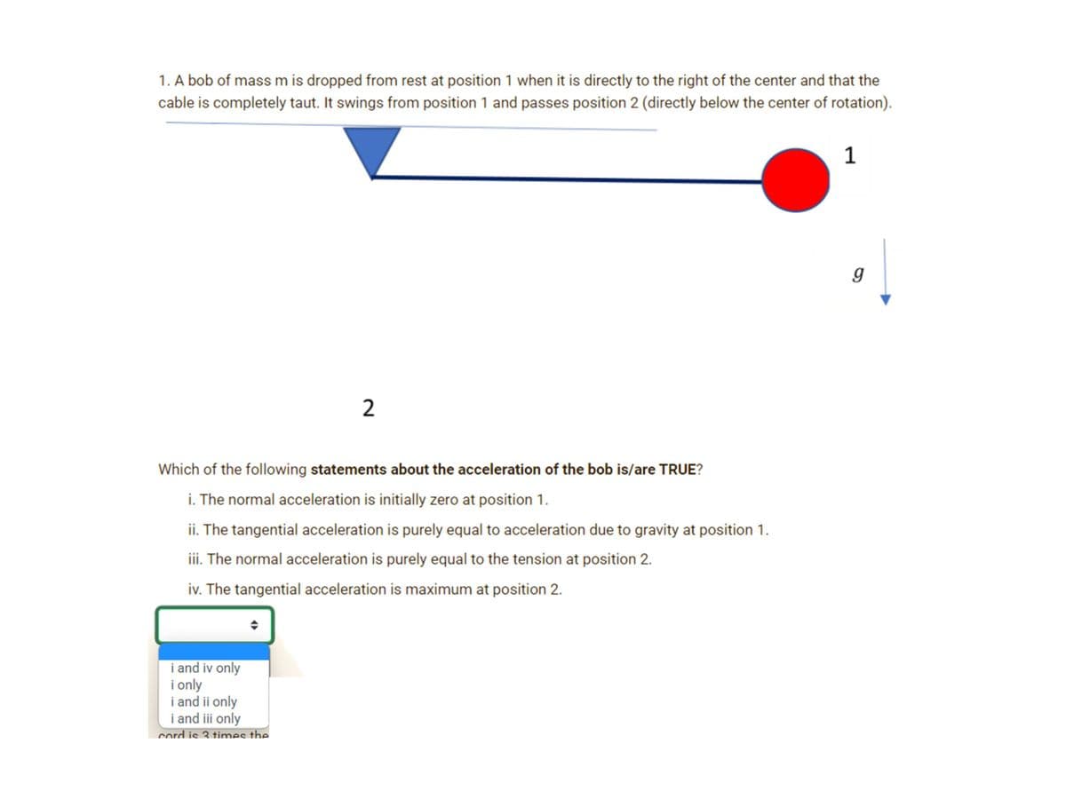 1. A bob of mass m is dropped from rest at position 1 when it is directly to the right of the center and that the
cable is completely taut. It swings from position 1 and passes position 2 (directly below the center of rotation).
2
Which of the following statements about the acceleration of the bob is/are TRUE?
i. The normal acceleration is initially zero at position 1.
ii. The tangential acceleration is purely equal to acceleration due to gravity at position 1.
iii. The normal acceleration is purely equal to the tension at position 2.
iv. The tangential acceleration is maximum at position 2.
i and iv only
i only
i and ii only
i and iii only
cord is 3 times the
