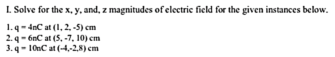 I. Solve for the x, y, and, z magnitudes of electric field for the given instances below.
1. q = 4nC at (1, 2, -5) cm
2. q - бnC at (5, -7, 10) сm
3.q - 10nC at (-4,-2,8) сm
%3D
