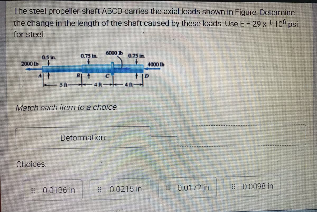 The steel propeller shaft ABCD carries the axial loads shown in Figure. Determine
the change in the length of the shaft caused by these loads. Use E = 29 x L 106 psi
for steel.
6000 lb
0.5 in.
0.75 in.
0.75 in.
2000 lb
4000 lb
1 |D
-5A- 4n-
4 f
Match each item to a choice:
Deformation
Choices:
# 0.0136 in
# 0.0215 in.
# 0.0172 in
# 0.0098 in
