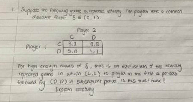 Suppose the foilo wng game is iepeonmed nfanery The proyers hove o common
discaunt factor E (0,1).
Player 2
C 3,2
D S,0
0,5
Player
For hign enougn values of 8, there is an equilibrium the ntiastely
repeated game in which (C.c) 1s played in the frst a penoas
followed By CO,0) in subsequent period. IS ms true/ failse ?
Exploin conetully-
