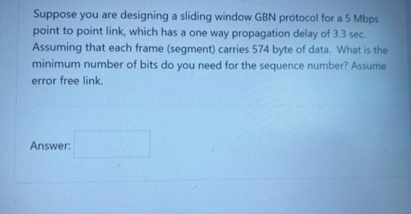 Suppose you are designing a sliding window GBN protocol for a 5 Mbps
point to point link, which has a one way propagation delay of 3.3 sec.
Assuming that each frame (segment) carries 574 byte of data. What is the
minimum number of bits do you need for the sequence number? Assume
error free link.
Answer:
