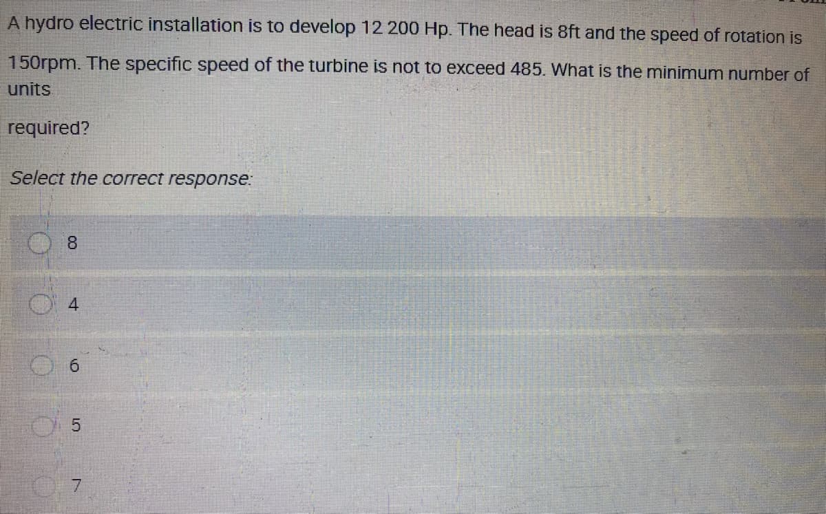 A hydro electric installation is to develop 12 200 Hp. The head is 8ft and the speed of rotation is
150rpm. The specific speed of the turbine is not to exceed 485. What is the minimum number of
units
required?
Select the correct response.
8.
9.
5.
7.
