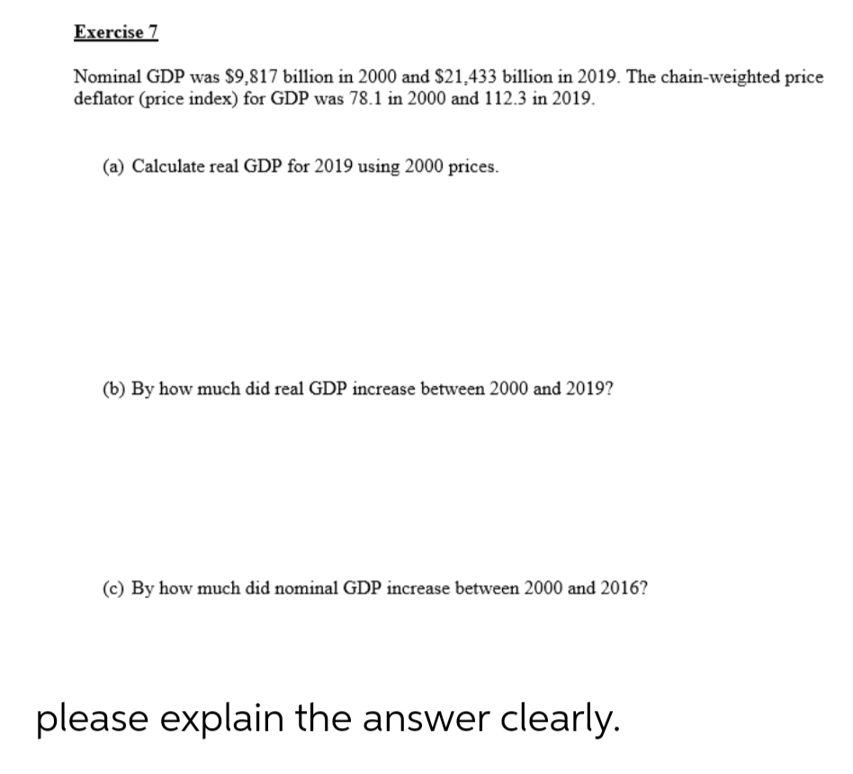 Exercise 7
Nominal GDP was $9,817 billion in 2000 and $21,433 billion in 2019. The chain-weighted price
deflator (price index) for GDP was 78.1 in 2000 and 112.3 in 2019.
(a) Calculate real GDP for 2019 using 2000 prices.
(b) By how much did real GDP increase between 2000 and 2019?
(c) By how much did nominal GDP increase between 2000 and 2016?
please explain the answer clearly.

