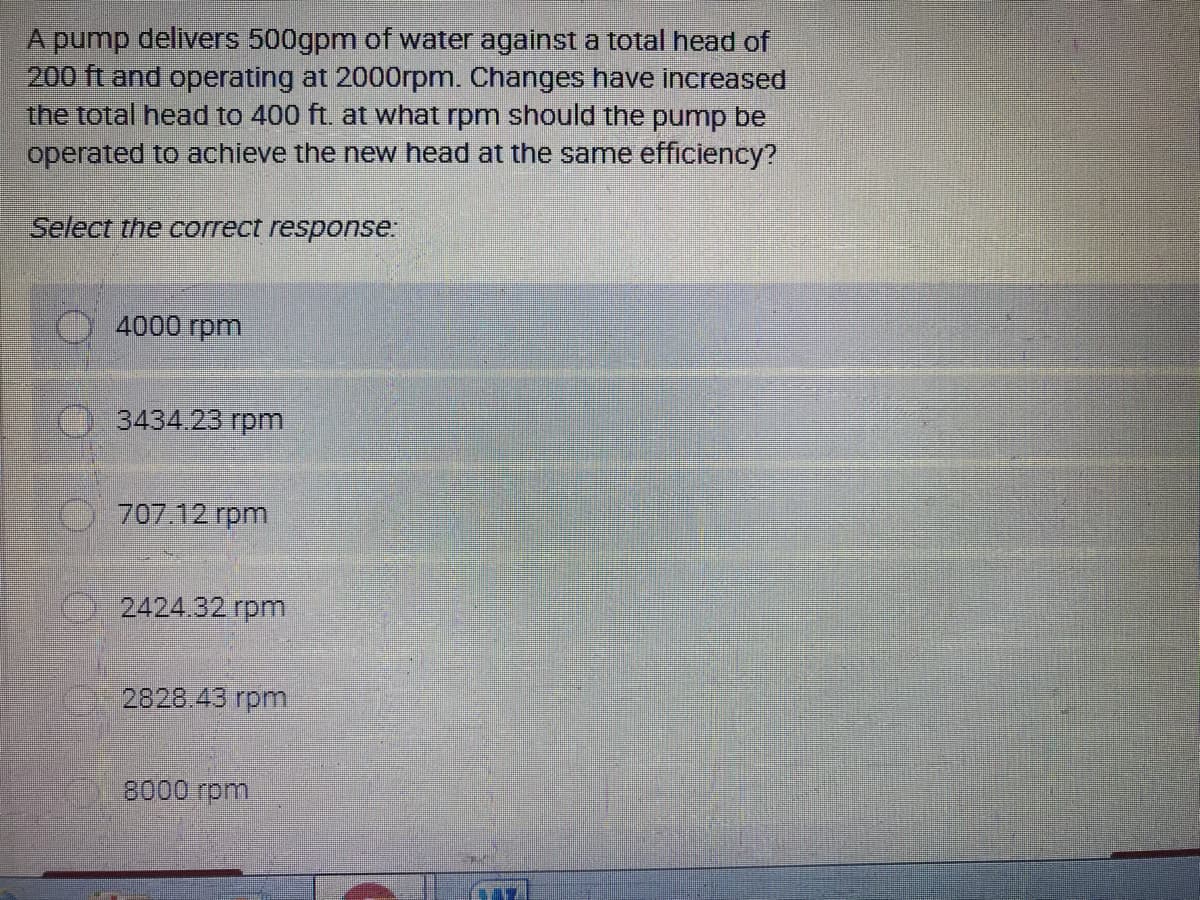 A pump delivers 500gpm of water against a total head of
200 ft and operating at 2000rpm. Changes have increased
the total head to 400 ft. at what rpm should the pump be
operated to achieve the new head at the same efficiency?
Select the correct response:
4000 rpm
3434.23 rpm
707.12 rpm
2424.32 rpm
2828.43 rpm.
8000 rpm
