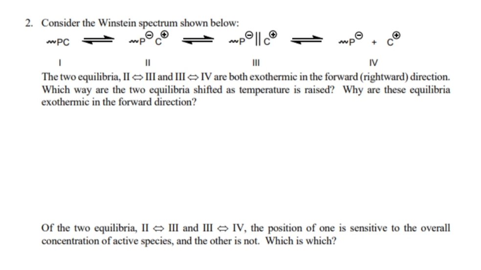 2. Consider the Winstein spectrum shown below:
wPC
mp
II
IV
The two equilibria, II →III and III eV are both exothermic in the forward (rightward) direction.
Which way are the two equilibria shifted as temperature is raised? Why are these equilibria
exothermic in the forward direction?
Of the two equilibria, II III and III IV, the position of one is sensitive to the overall
concentration of active species, and the other is not. Which is which?
