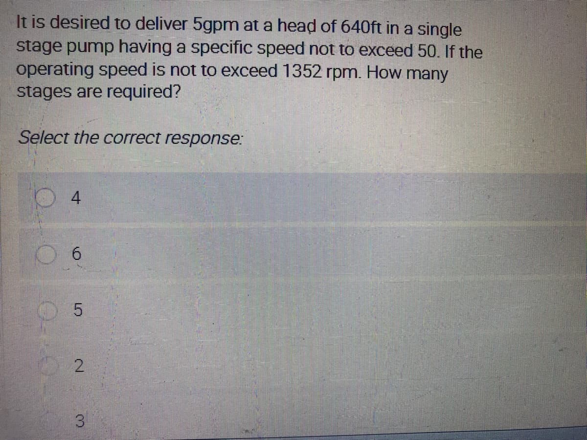 It is desired to deliver 5gpm at a head of 640ft in a single
stage pump having a specific speed not to exceed 50. If the
operating speed is not to exceed 1352 rpm. How many
stages are required?
Select the correct response:
4.
5.
3
2.
