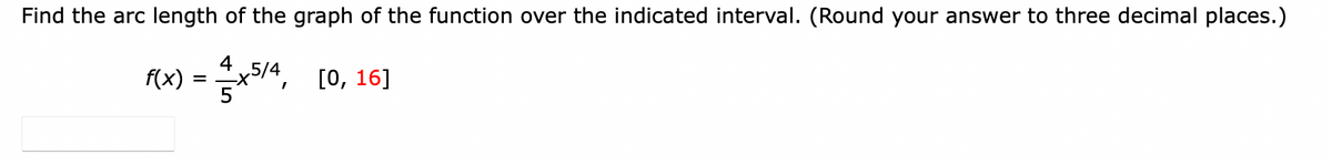 Find the arc length of the graph of the function over the indicated interval. (Round your answer to three decimal places.)
f(x)=x5/4, [0, 16]