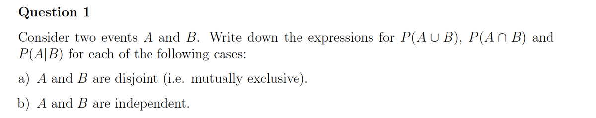 Question 1
Consider two events A and B. Write down the expressions for P(AU B), P(An B) and
P(A|B) for each of the following cases:
a) A and B are disjoint (i.e. mutually exclusive).
b) A and B are independent.
