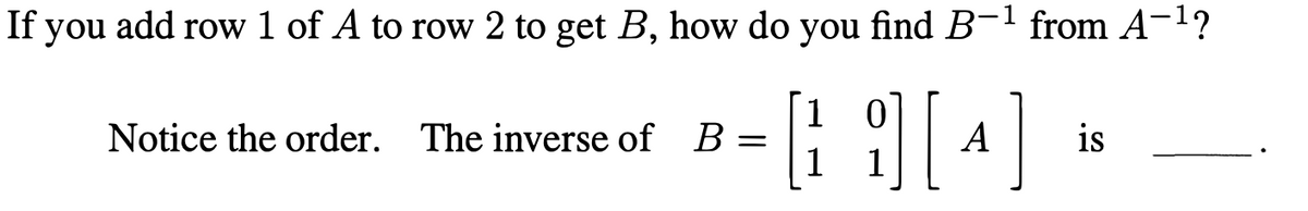 If you add row 1 of A to row 2 to get B, how do you find B-1 from A-1?
Notice the order. The inverse of
B
A
is
1
1
