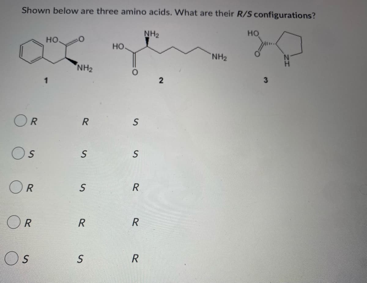 Shown below are three amino acids. What are their R/S configurations?
HO
NH₂
HO.
HO
NH₂
NH₂
R
S
OR
S
OR
OR
S
S
R
S
S
S
R
R
R
3