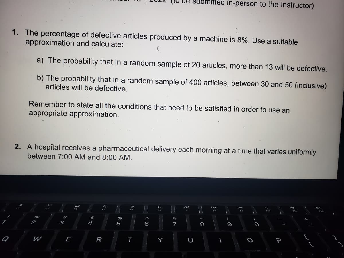 1. The percentage of defective articles produced by a machine is 8%. Use a suitable
approximation and calculate:
I
a) The probability that in a random sample of 20 articles, more than 13 will be defective.
b) The probability that in a random sample of 400 articles, between 30 and 50 (inclusive)
articles will be defective.
Remember to state all the conditions that need to be satisfied in order to use an
appropriate approximation.
2
2. A hospital receives a pharmaceutical delivery each morning at a time that varies uniformly
between 7:00 AM and 8:00 AM.
W
20
#
3
E
80
$
4
R
Q
%
5
e
T
6
DOM
be submitted in-person to the Instructor)
Y
&
N 20
7
F7
U
- 00
34
8
DII
FB
9
F9
F10
J
-
5