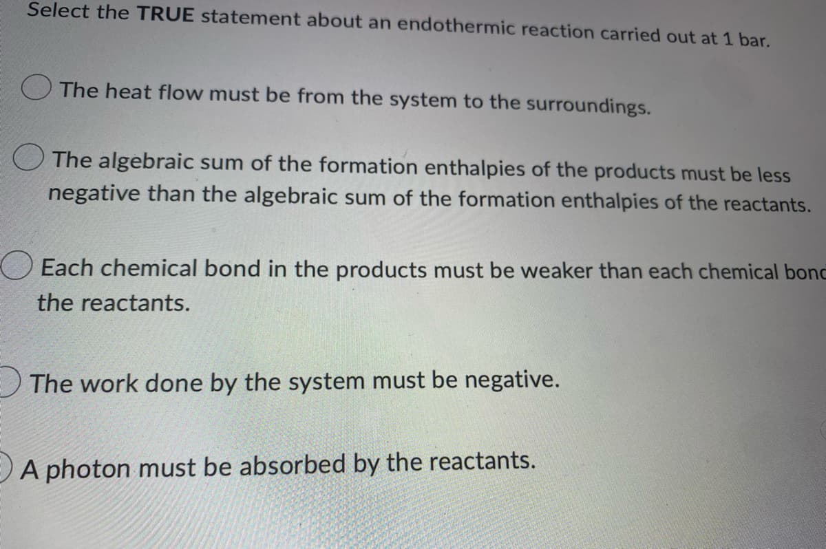 Select the TRUE statement about an endothermic reaction carried out at 1 bar.
The heat flow must be from the system to the surroundings.
The algebraic sum of the formation enthalpies of the products must be less
negative than the algebraic sum of the formation enthalpies of the reactants.
Each chemical bond in the products must be weaker than each chemical bond
the reactants.
The work done by the system must be negative.
A photon must be absorbed by the reactants.