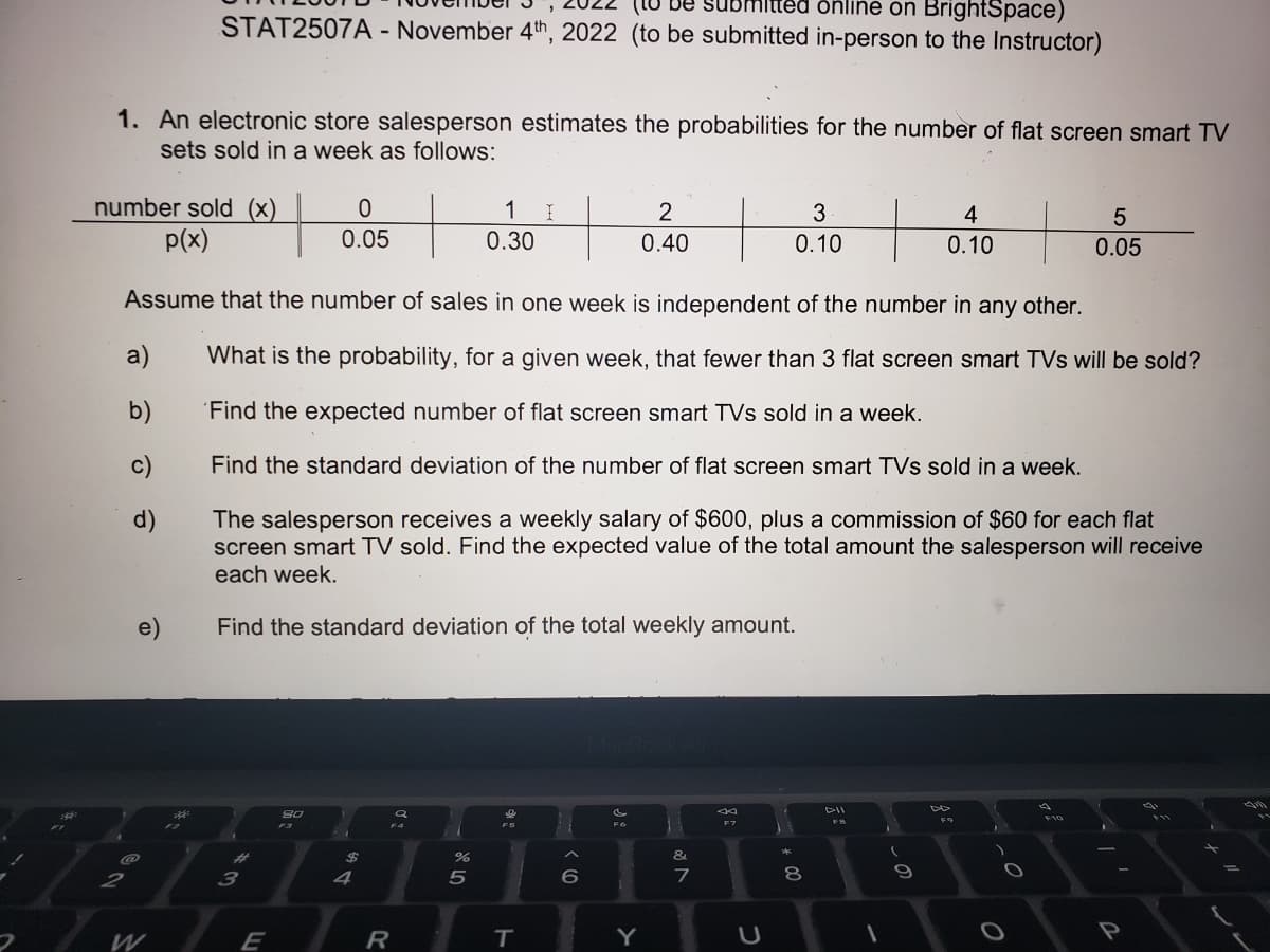 $
1. An electronic store salesperson estimates the probabilities for the number of flat screen smart TV
sets sold in a week as follows:
number sold (x)
p(x)
a)
b)
c)
d)
9
2
(to be sut nitted online on BrightSpace)
STAT2507A - November 4th, 2022 (to be submitted in-person to the Instructor)
e)
W
+
3
E
Assume that the number of sales in one week is independent of the number in any other.
What is the probability, for a given week, that fewer than 3 flat screen smart TVs will be sold?
Find the expected number of flat screen smart TVs sold in a week.
Find the standard deviation of the number of flat screen smart TVs sold in a week.
The salesperson receives a weekly salary of $600, plus a commission of $60 for each flat
screen smart TV sold. Find the expected value of the total amount the salesperson will receive
each week.
Find the standard deviation of the total weekly amount.
0
0.05
80
$
4
a
F4
R
do 50
1
0.30
%
16
F5
I
T
^
6
P
Fo
2
0.40
Y
&
7
F7
U
3
0.10
24
8
G-II
FB
1
4
0.10
9
FO
O
4
5
0.05
F10
I
-
-
P
qi
PI
I
=