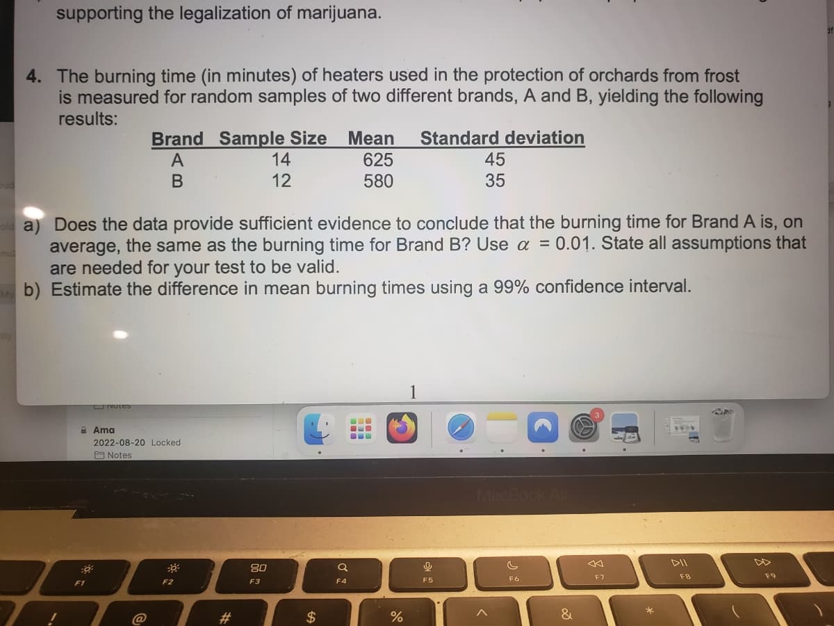 supporting the legalization of marijuana.
4. The burning time (in minutes) of heaters used in the protection of orchards from frost
is measured for random samples of two different brands, A and B, yielding the following
results:
Standard deviation
!
F1
old a) Does the data provide sufficient evidence to conclude that the burning time for Brand A is, on
average, the same as the burning time for Brand B? Use a = 0.01. State all assumptions that
are needed for your test to be valid.
My b) Estimate the difference in mean burning times using a 99% confidence interval.
Unvies
Brand Sample Size Mean
A
625
B
580
Ama
2022-08-20 Locked
Notes
@
30
F2
#
14
12
80
F3
$
Q
F4
BLO
%
1
45
35
9
F5
F6
&
F7
F8
AN
F9