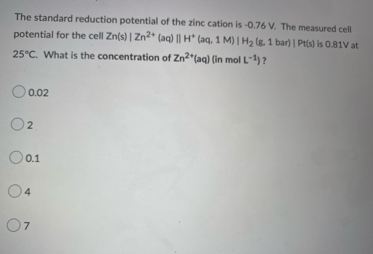 The standard reduction potential of the zinc cation is -0.76 V. The measured cell
potential for the cell Zn(s) | Zn2+ (aq) || H+ (aq, 1 M) | H₂ (g, 1 bar) | Pt(s) is 0.81V at
25°C. What is the concentration of Zn2+ (aq) (in mol L-¹)?
0.02
02
O 0.1
04
07