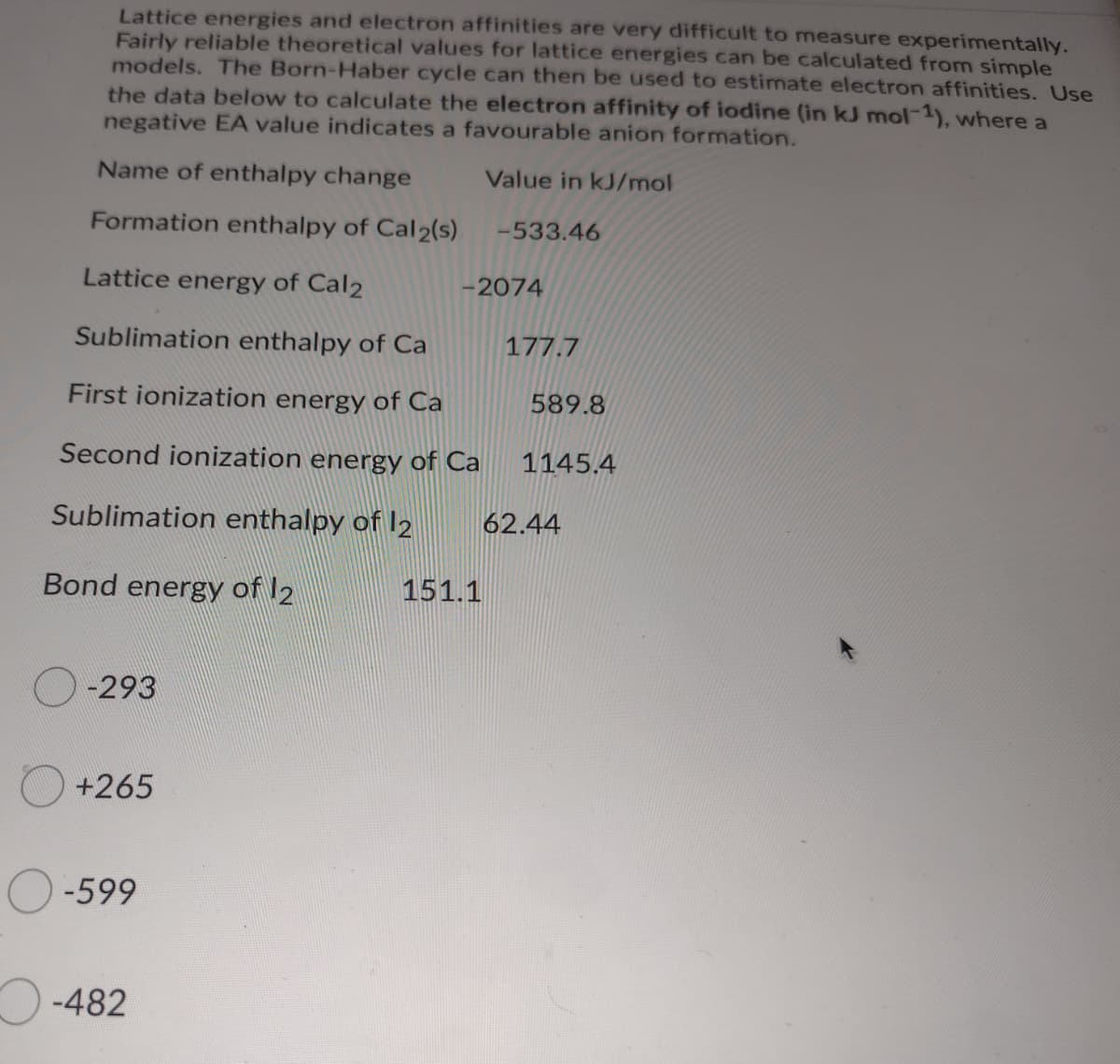 Lattice energies and electron affinities are very difficult to measure experimentally.
Fairly reliable theoretical values for lattice energies can be calculated from simple
models. The Born-Haber cycle can then be used to estimate electron affinities. Use
the data below to calculate the electron affinity of iodine (in kJ mol-1), where a
negative EA value indicates a favourable anion formation.
Name of enthalpy change
Value in kJ/mol
Formation enthalpy of Cal 2(s)
-533.46
Lattice energy of Cal2
-2074
Sublimation enthalpy of Ca
177.7
First ionization energy of Ca
589.8
Second ionization energy of Ca
1145.4
Sublimation enthalpy of I2
62.44
Bond energy of 12
151.1
-293
+265
-599
-482
