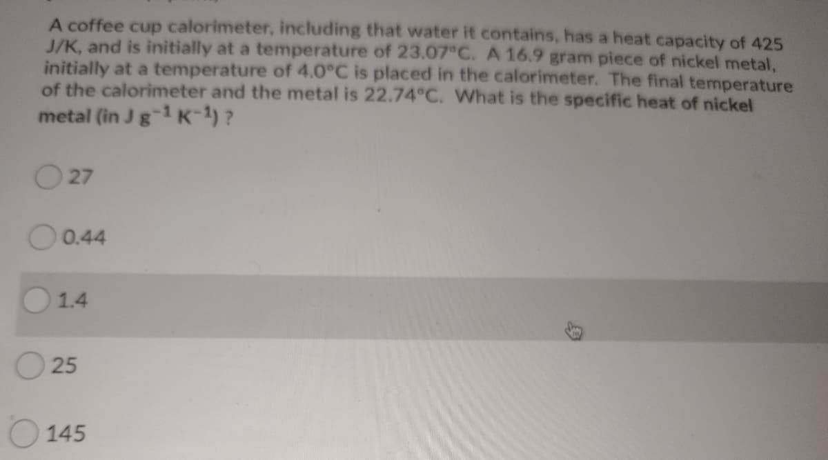 A coffee cup calorimeter, including that water it contains, has a heat capacity of 425
J/K, and is initially at a temperature of 23.07 C. A 16.9 gram piece of nickel metal,
initially at a temperature of 4.0°C is placed in the calorimeter. The final temperature
of the calorimeter and the metal is 22.74°C. What is the specific heat of nickel
metal (in Jg1 K-1)?
27
O0.44
1.4
O 25
O 145
