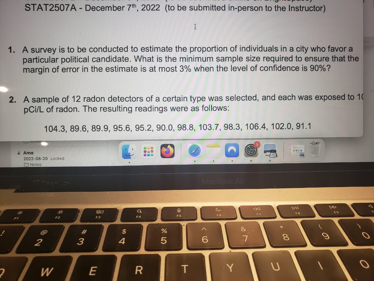 STAT2507A - December 7th, 2022 (to be submitted in-person to the Instructor)
1. A survey is to be conducted to estimate the proportion of individuals in a city who favor a
particular political candidate. What is the minimum sample size required to ensure that the
margin of error in the estimate is at most 3% when the level of confidence is 90%?
0
2. A sample of 12 radon detectors of a certain type was selected, and each was exposed to 10
pCi/L of radon. The resulting readings were as follows:
104.3, 89.6, 89.9, 95.6, 95.2, 90.0, 98.8, 103.7, 98.3, 106.4, 102.0, 91.1
Notes
Ama
2022-08-20 Locked
Notes
@
2
7
W
F2
#3
80
F3
E
54
$
a
F4
B
BO
CU
R
%
5
I
0
F5
T
MacBook Air
6
F6
Y
&
7
F7
*
U
8
DII
FB
(
F9
O
O