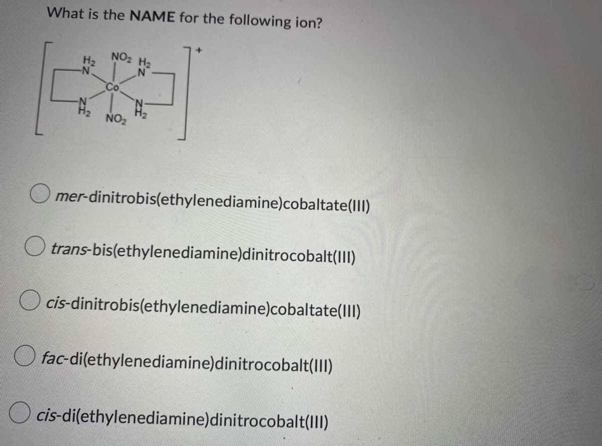 What is the NAME for the following ion?
NO2 H₂
H₂
-N
N
Co.
N₂
NO₂
mer-dinitrobis(ethylenediamine)cobaltate(III)
trans-bis(ethylenediamine)dinitrocobalt(III)
cis-dinitrobis(ethylenediamine)cobaltate(III)
fac-di(ethylenediamine)dinitrocobalt(III)
cis-di(ethylenediamine)dinitrocobalt(III)