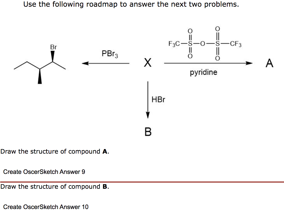 Use the following roadmap to answer the next two problems.
Br
Draw the structure of compound A.
Create OscerSketch Answer 9
PBr3
Draw the structure of compound B.
Create OscerSketch Answer 10
X
HBr
B
F3C-
pyridine
-CF3
A