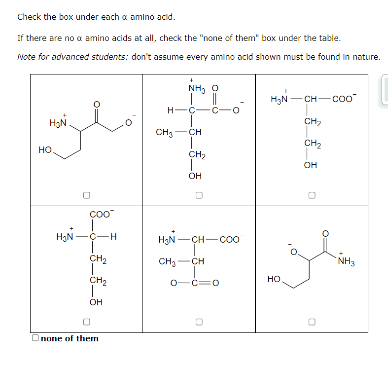 Check the box under each a amino acid.
If there are no a amino acids at all, check the "none of them" box under the table.
Note for advanced students: don't assume every amino acid shown must be found in nature.
H3N
HO
H3N
COO™
-C-H
CH₂
CH₂
OH
none of them
+
NH3 O
H-C-
CH3- -CH
+
H3N
CH3
CH₂
OH
-CH-COO
-CH
01C=0
H3N CH- COO
CH₂
CH₂
OH
HO
+
NH3