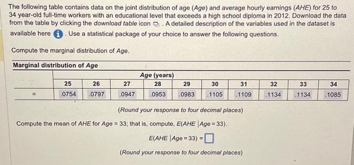 The following table contains data on the joint distribution of age (Age) and average hourly earnings (AHE) for 25 to
34 year-old full-time workers with an educational level that exceeds a high school diploma in 2012. Download the data
from the table by clicking the download table icon. A detailed description of the variables used in the dataset is
available here. Use a statistical package of your choice to answer the following questions.
Compute the marginal distribution of Age.
Marginal distribution of Age
=
25
.0754
26
.0797
27
.0947
Age (years)
28
30
29
.0953 0983 .1105
31
.1109
(Round your response to four decimal places)
Compute the mean of AHE for Age = 33; that is, compute, E(AHE |Age = 33).
E(AHE |Age=33) =
(Round your response to four decimal places)
32
.1134
33
1134
34
1085