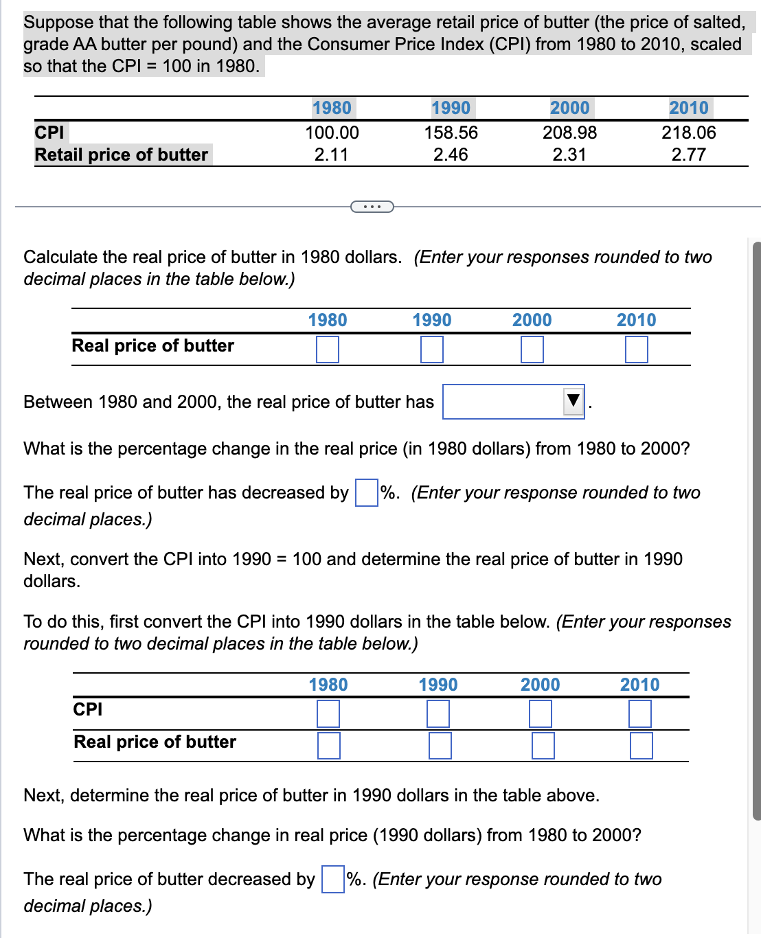 Suppose that the following table shows the average retail price of butter (the price of salted,
grade AA butter per pound) and the Consumer Price Index (CPI) from 1980 to 2010, scaled
so that the CPI = 100 in 1980.
CPI
Retail price of butter
Real price of butter
1980
100.00
2.11
1990
158.56
2.46
Calculate the real price of butter in 1980 dollars. (Enter your responses rounded to two
decimal places in the table below.)
1980
CPI
Real price of butter
1990
2000
208.98
2.31
2000
Between 1980 and 2000, the real price of butter has
What is the percentage change in the real price (in 1980 dollars) from 1980 to 2000?
The real price of butter has decreased by %. (Enter your response rounded to two
decimal places.)
1990
2010
Next, convert the CPI into 1990 = 100 and determine the real price of butter in 1990
dollars.
To do this, first convert the CPI into 1990 dollars in the table below. (Enter your responses
rounded to two decimal places in the table below.)
1980
2010
218.06
2.77
2000
2010
Next, determine the real price of butter in 1990 dollars in the table above.
What is the percentage change in real price (1990 dollars) from 1980 to 2000?
The real price of butter decreased by %. (Enter your response rounded to two
decimal places.)