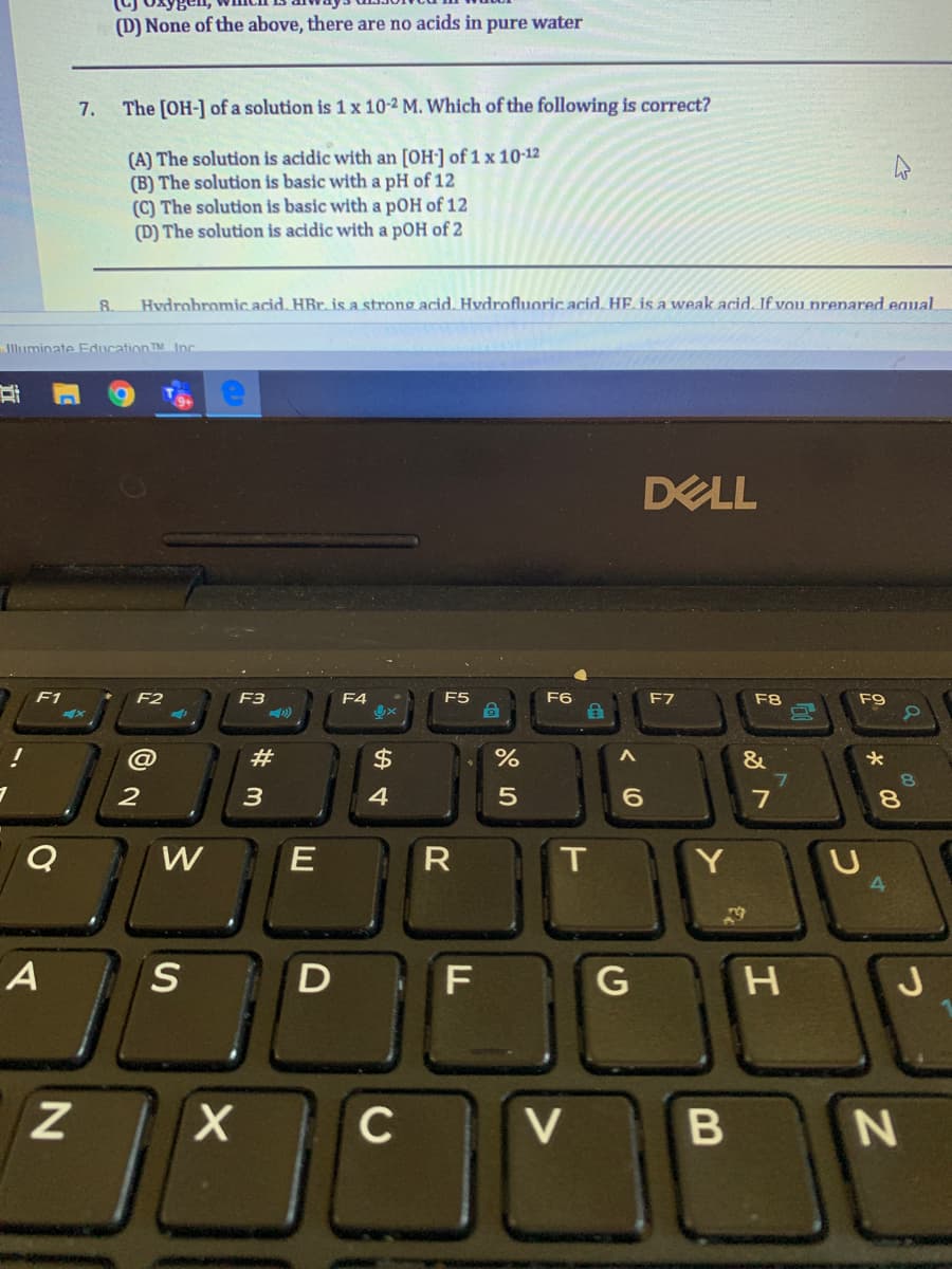 (D) None of the above, there are no acids in pure water
7.
The [OH-] of a solution is 1 x 10-2 M. Which of the following is correct?
(A) The solution is acidic with an [OH] of 1 x 10-12
(B) The solution is basic with a pH of 12
(C) The solution is basic with a pOH of 12
(D) The solution is acidic with a pOH of 2
8.
Hvdrohromic acid. HBr. is a strong acid. Hvdrofluoric acid. HE is a weak acid. If vou prenared eaual
lluminate Education TM Inc
DELL
F1
F2
F3
F4
F5
F6
F7
F8
F9
@
#
$
2
3
4
7
8.
W
R
T
H
C
V
(0
E
