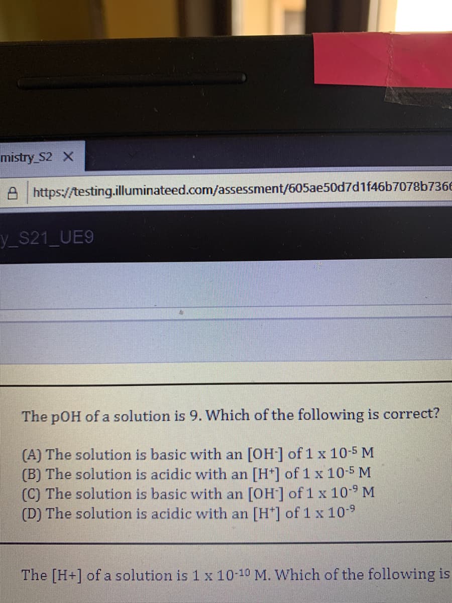 mistry S2 X
A https://testing.illuminateed.com/assessment/605ae50d7d1f46b7078b736E
y_S21_UE9
The pOH of a solution is 9. Which of the following is correct?
(A) The solution is basic with an [OH] of 1 x 10-5 M
(B) The solution is acidic with an [H*] of 1x 10-5 M
(C) The solution is basic with an [OH] of 1 x 10 M
(D) The solution is acidic with an [H*] of 1x10
The [H+] of a solution is 1 x 10-10 M. Which of the following is
